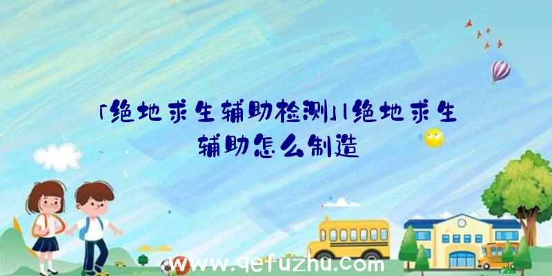 「绝地求生辅助检测」|绝地求生辅助怎么制造